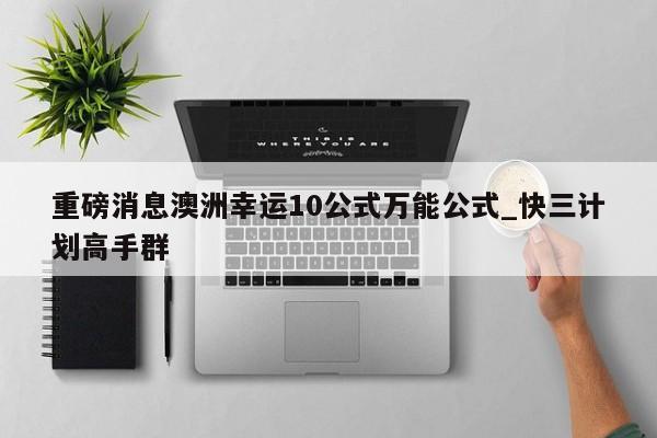 重磅消息澳洲幸运10公式万能公式_快三计划高手群