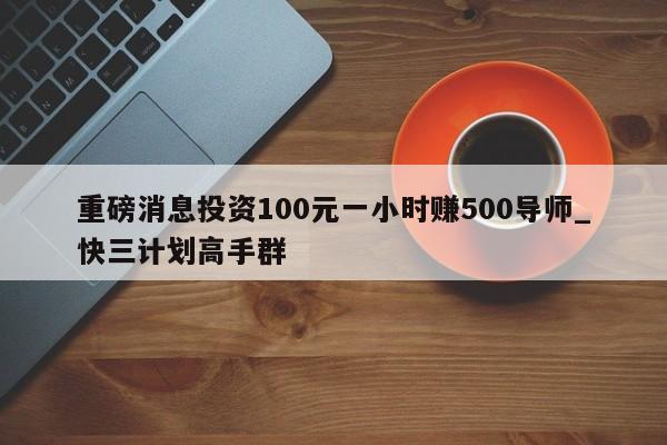 重磅消息投资100元一小时赚500导师_快三计划高手群