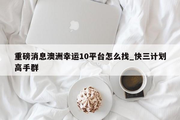 重磅消息澳洲幸运10平台怎么找_快三计划高手群