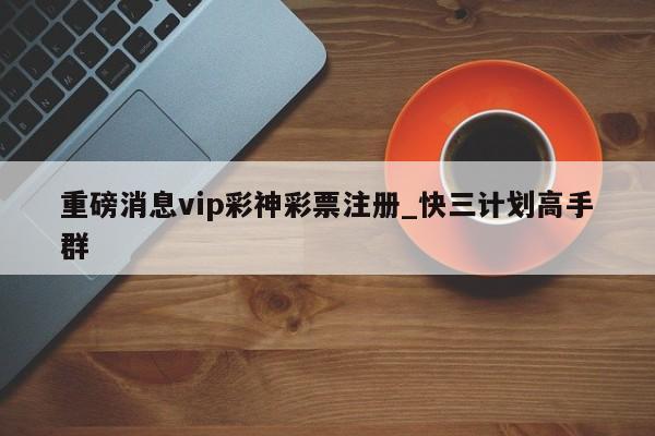 重磅消息vip彩神彩票注册_快三计划高手群