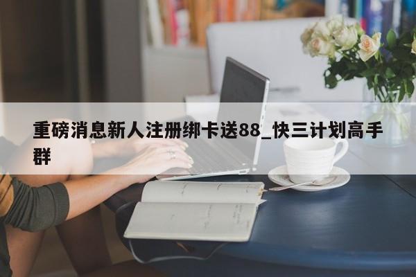 重磅消息新人注册绑卡送88_快三计划高手群