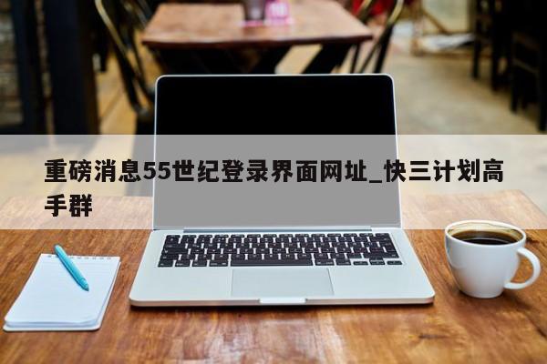 重磅消息55世纪登录界面网址_快三计划高手群