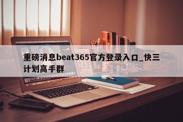 重磅消息beat365官方登录入口_快三计划高手群