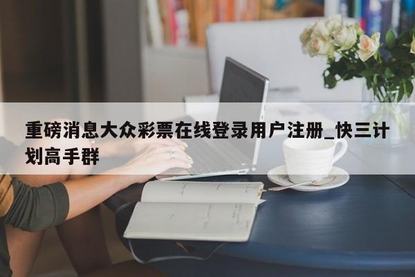 重磅消息大众彩票在线登录用户注册_快三计划高手群