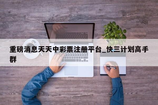重磅消息天天中彩票注册平台_快三计划高手群