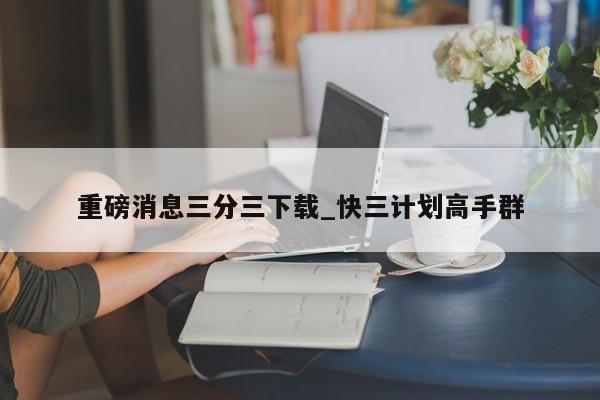 重磅消息三分三下载_快三计划高手群