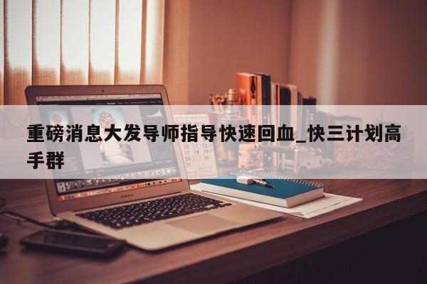 重磅消息大发导师指导快速回血_快三计划高手群