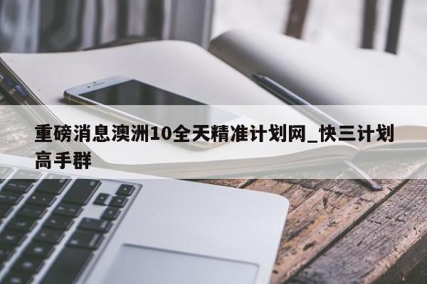 重磅消息澳洲10全天精准计划网_快三计划高手群