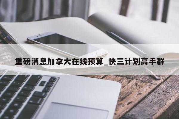 重磅消息加拿大在线预算_快三计划高手群