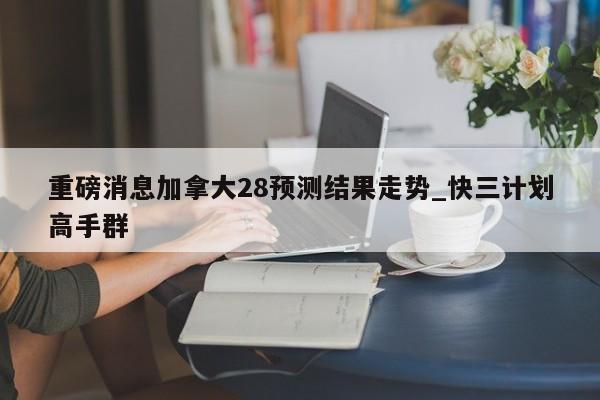 重磅消息加拿大28预测结果走势_快三计划高手群