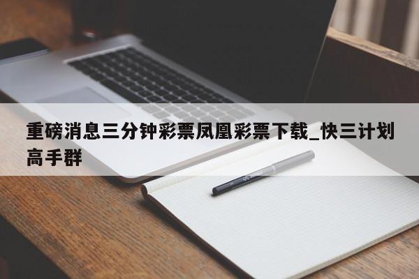 重磅消息三分钟彩票凤凰彩票下载_快三计划高手群