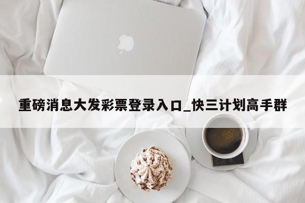 重磅消息大发彩票登录入口_快三计划高手群