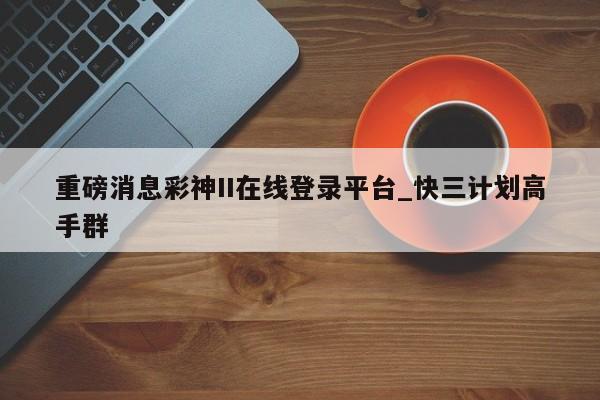 重磅消息彩神II在线登录平台_快三计划高手群