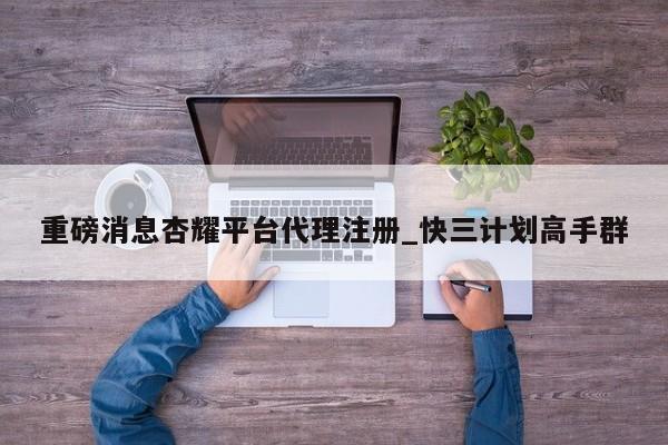 重磅消息杏耀平台代理注册_快三计划高手群