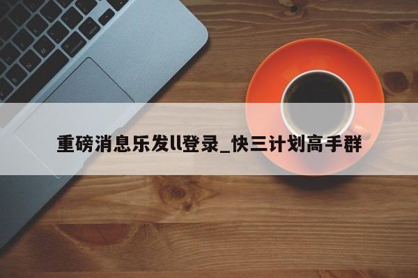 重磅消息乐发ll登录_快三计划高手群