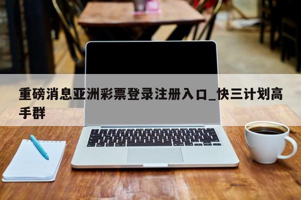 重磅消息亚洲彩票登录注册入口_快三计划高手群