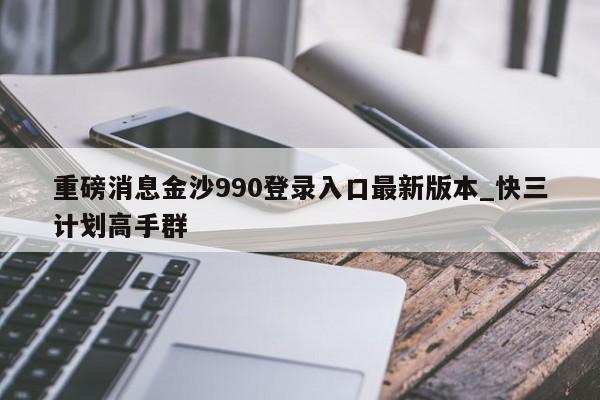重磅消息金沙990登录入口最新版本_快三计划高手群