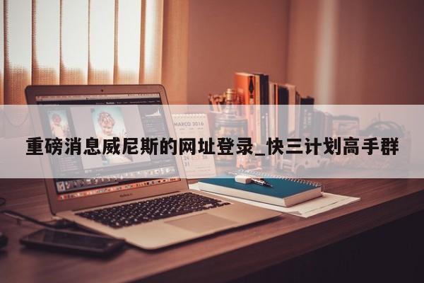 重磅消息威尼斯的网址登录_快三计划高手群