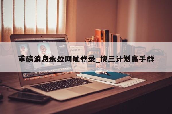 重磅消息永盈网址登录_快三计划高手群