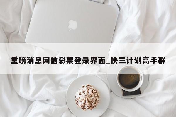 重磅消息网信彩票登录界面_快三计划高手群