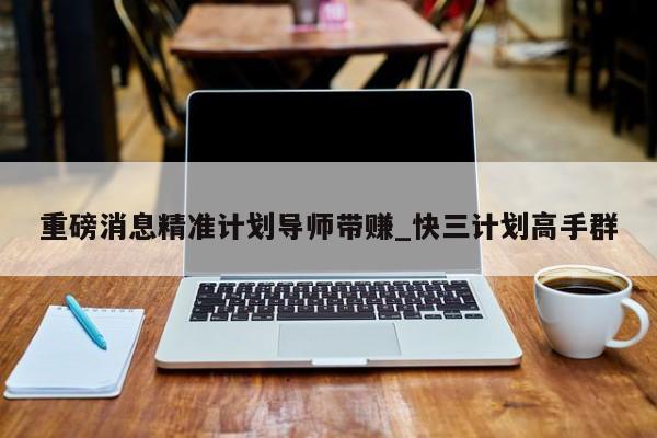 重磅消息精准计划导师带赚_快三计划高手群