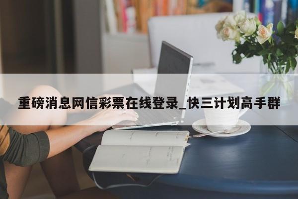 重磅消息网信彩票在线登录_快三计划高手群