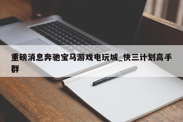 重磅消息奔驰宝马游戏电玩城_快三计划高手群